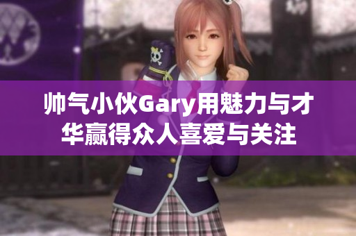 帅气小伙Gary用魅力与才华赢得众人喜爱与关注