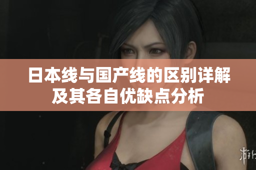 日本线与国产线的区别详解及其各自优缺点分析