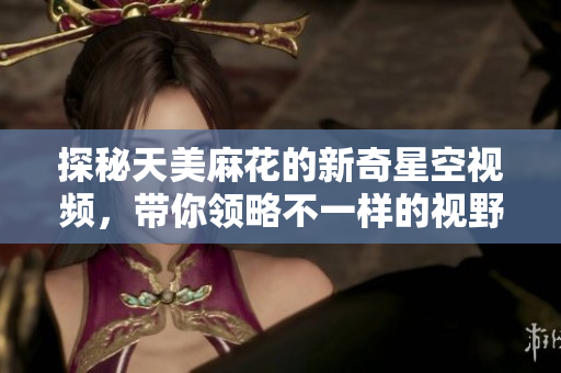 探秘天美麻花的新奇星空视频，带你领略不一样的视野体验