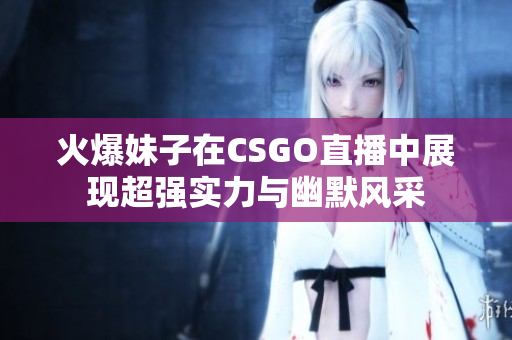 火爆妹子在CSGO直播中展现超强实力与幽默风采