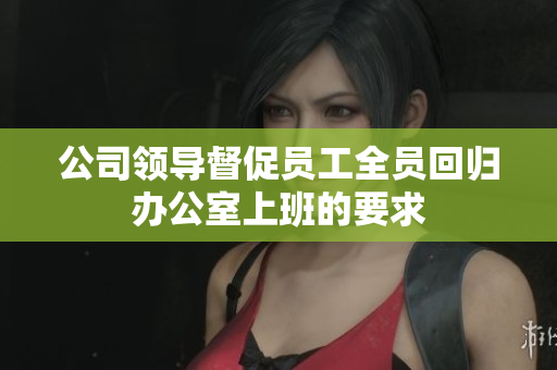 公司领导督促员工全员回归办公室上班的要求