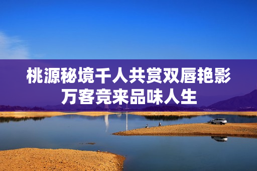 桃源秘境千人共赏双唇艳影万客竞来品味人生