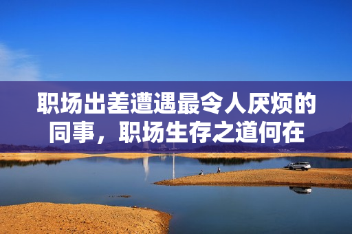 职场出差遭遇最令人厌烦的同事，职场生存之道何在