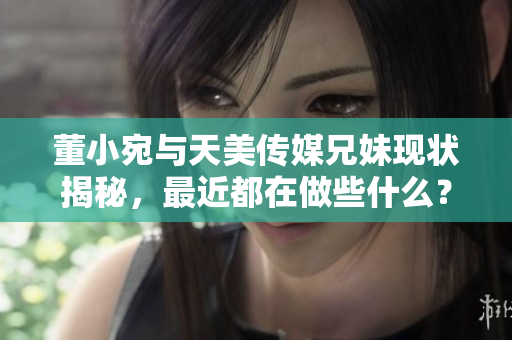 董小宛与天美传媒兄妹现状揭秘，最近都在做些什么？