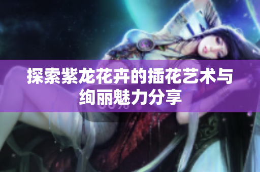 探索紫龙花卉的插花艺术与绚丽魅力分享