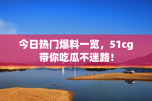 今日热门爆料一览，51cg带你吃瓜不迷路！