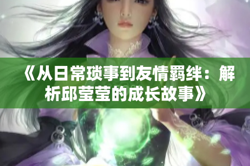 《从日常琐事到友情羁绊：解析邱莹莹的成长故事》