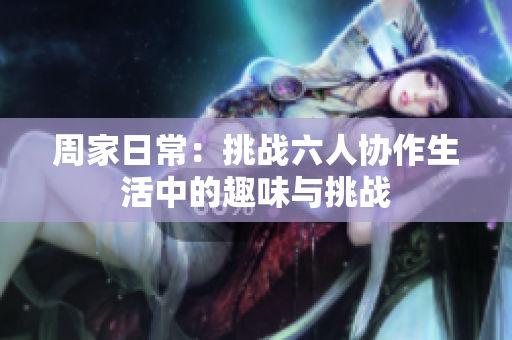 周家日常：挑战六人协作生活中的趣味与挑战
