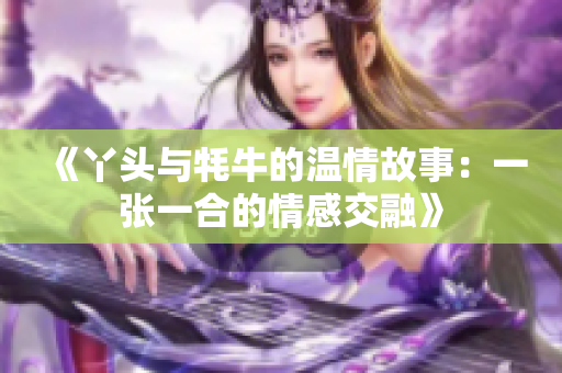 《丫头与牦牛的温情故事：一张一合的情感交融》