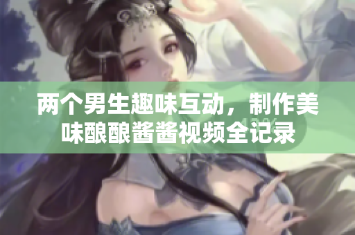 两个男生趣味互动，制作美味酿酿酱酱视频全记录
