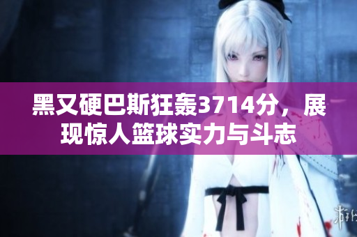 黑又硬巴斯狂轰3714分，展现惊人篮球实力与斗志