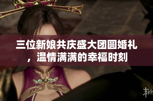 三位新娘共庆盛大团圆婚礼，温情满满的幸福时刻