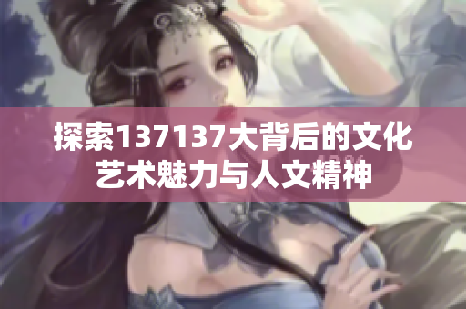 探索137137大背后的文化艺术魅力与人文精神
