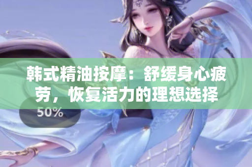 韩式精油按摩：舒缓身心疲劳，恢复活力的理想选择