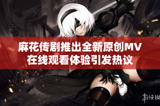 麻花传剧推出全新原创MV在线观看体验引发热议