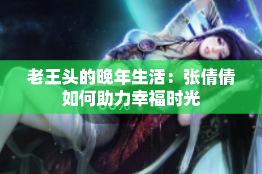 老王头的晚年生活：张倩倩如何助力幸福时光
