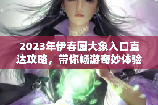 2023年伊春园大象入口直达攻略，带你畅游奇妙体验