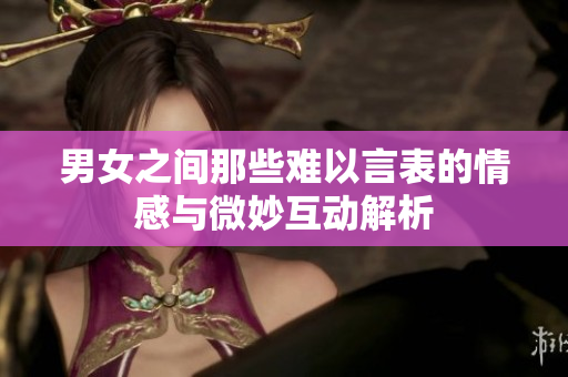 男女之间那些难以言表的情感与微妙互动解析