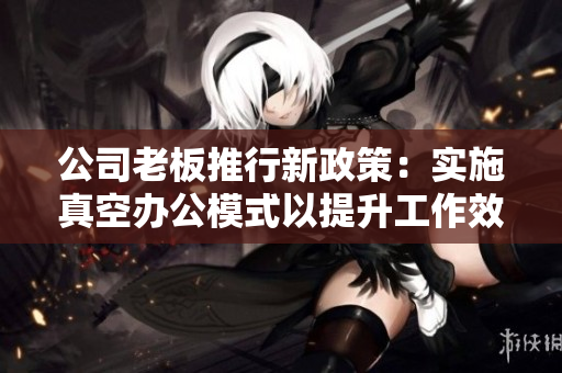 公司老板推行新政策：实施真空办公模式以提升工作效率