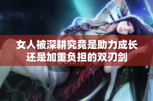 女人被深耕究竟是助力成长还是加重负担的双刃剑