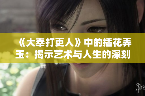 《大奉打更人》中的插花弄玉：揭示艺术与人生的深刻寓意