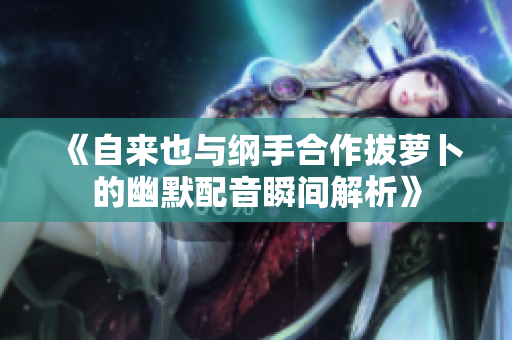 《自来也与纲手合作拔萝卜的幽默配音瞬间解析》
