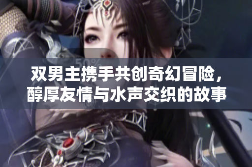 双男主携手共创奇幻冒险，醇厚友情与水声交织的故事