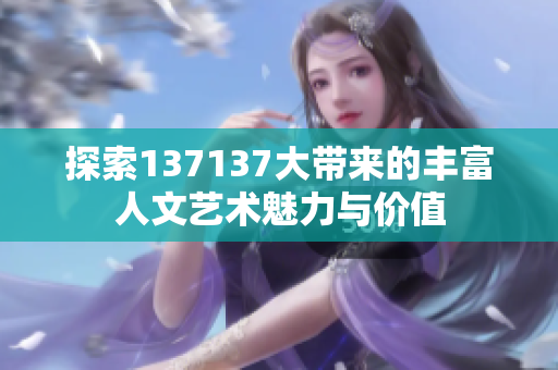 探索137137大带来的丰富人文艺术魅力与价值
