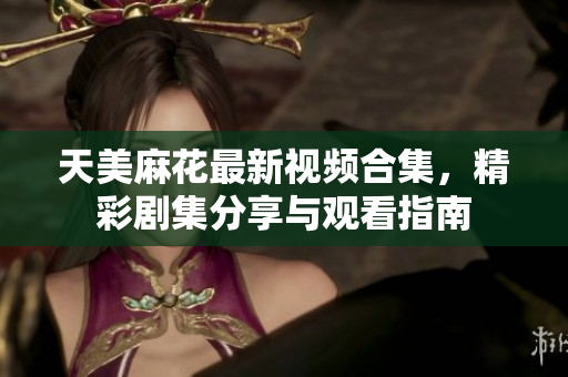 天美麻花最新视频合集，精彩剧集分享与观看指南