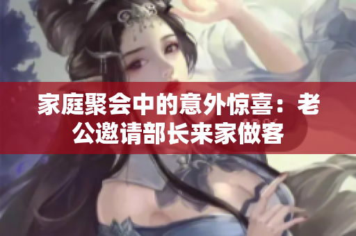 家庭聚会中的意外惊喜：老公邀请部长来家做客