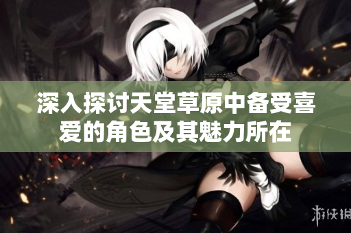 深入探讨天堂草原中备受喜爱的角色及其魅力所在