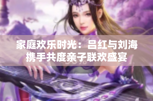 家庭欢乐时光：吕红与刘海携手共度亲子联欢盛宴
