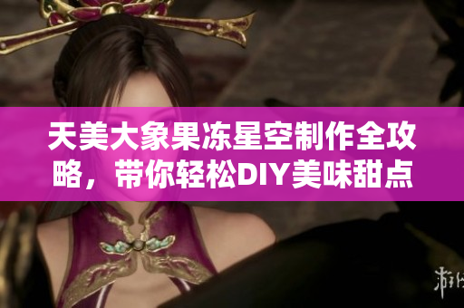 天美大象果冻星空制作全攻略，带你轻松DIY美味甜点