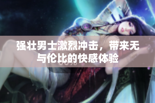 强壮男士激烈冲击，带来无与伦比的快感体验