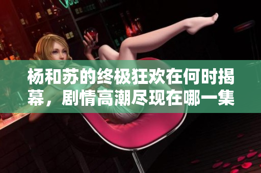杨和苏的终极狂欢在何时揭幕，剧情高潮尽现在哪一集中