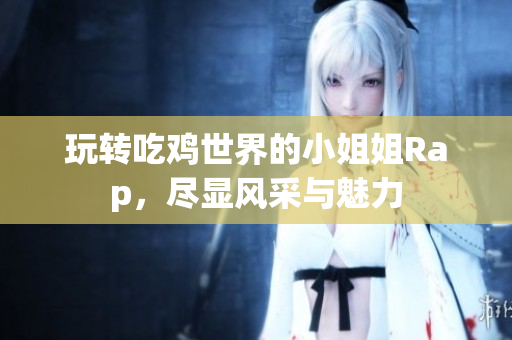 玩转吃鸡世界的小姐姐Rap，尽显风采与魅力
