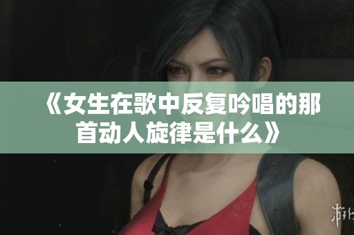 《女生在歌中反复吟唱的那首动人旋律是什么》