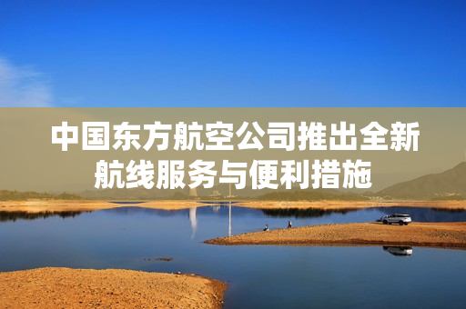 中国东方航空公司推出全新航线服务与便利措施
