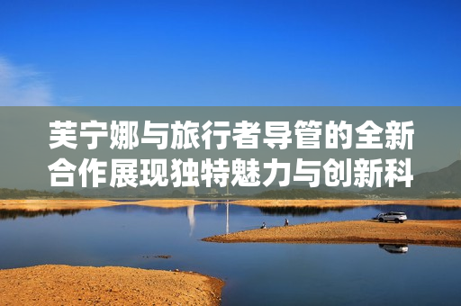 芙宁娜与旅行者导管的全新合作展现独特魅力与创新科技