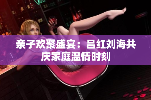 亲子欢聚盛宴：吕红刘海共庆家庭温情时刻