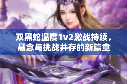 双黑蛇温度1v2激战持续，悬念与挑战并存的新篇章