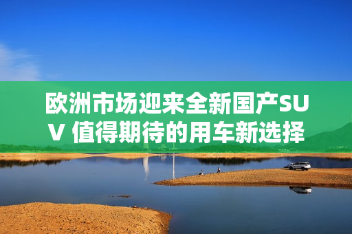 欧洲市场迎来全新国产SUV 值得期待的用车新选择