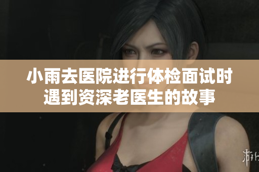小雨去医院进行体检面试时遇到资深老医生的故事