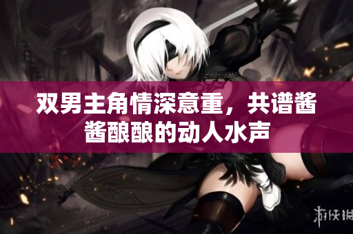 双男主角情深意重，共谱酱酱酿酿的动人水声