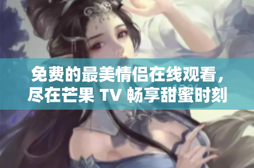免费的最美情侣在线观看，尽在芒果 TV 畅享甜蜜时刻