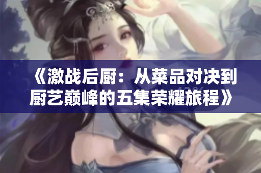 《激战后厨：从菜品对决到厨艺巅峰的五集荣耀旅程》