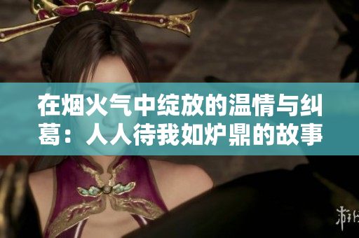 在烟火气中绽放的温情与纠葛：人人待我如炉鼎的故事分析