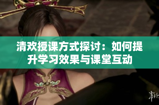 清欢授课方式探讨：如何提升学习效果与课堂互动