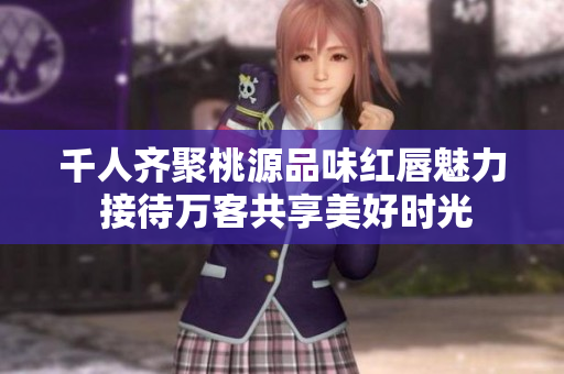 千人齐聚桃源品味红唇魅力 接待万客共享美好时光