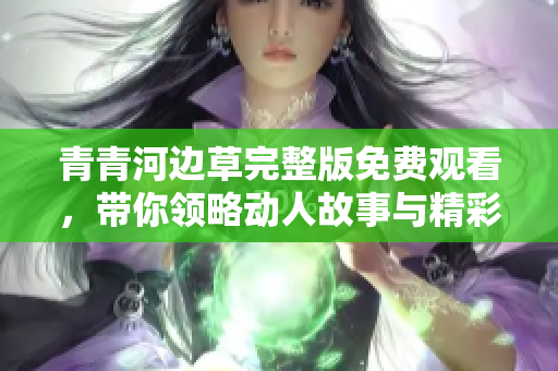 青青河边草完整版免费观看，带你领略动人故事与精彩片段